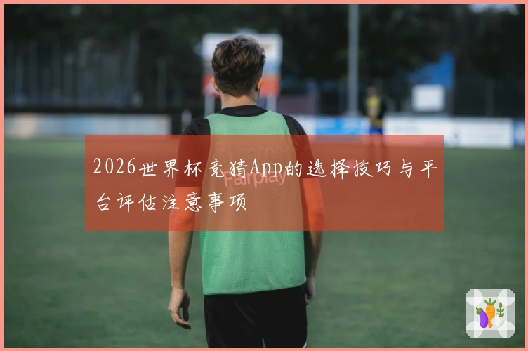 2026世界杯竞猜App的选择技巧与平台评估注意事项